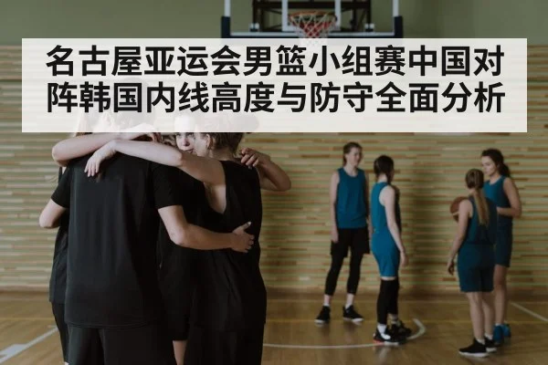 名古屋亚运会男篮小组赛中国对阵韩国内线高度与防守全面分析