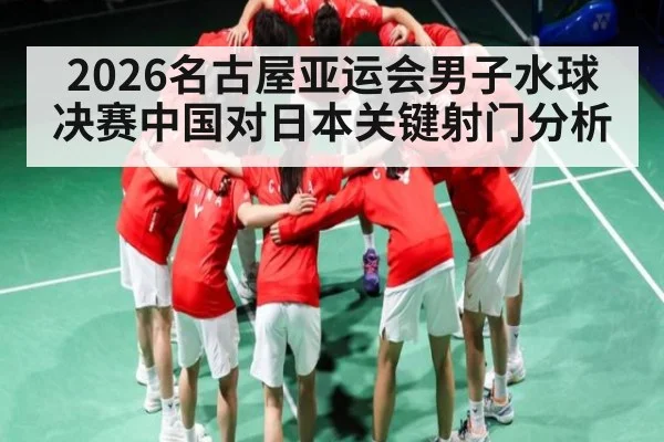 2026名古屋亚运会男子水球决赛中国对日本关键射门分析