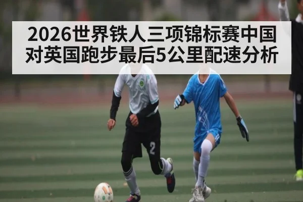 2026世界铁人三项锦标赛中国对英国跑步最后5公里配速分析