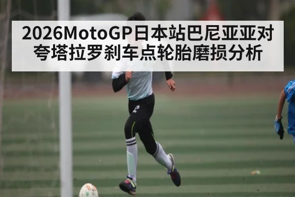 2026MotoGP日本站巴尼亚亚对夸塔拉罗刹车点轮胎磨损分析